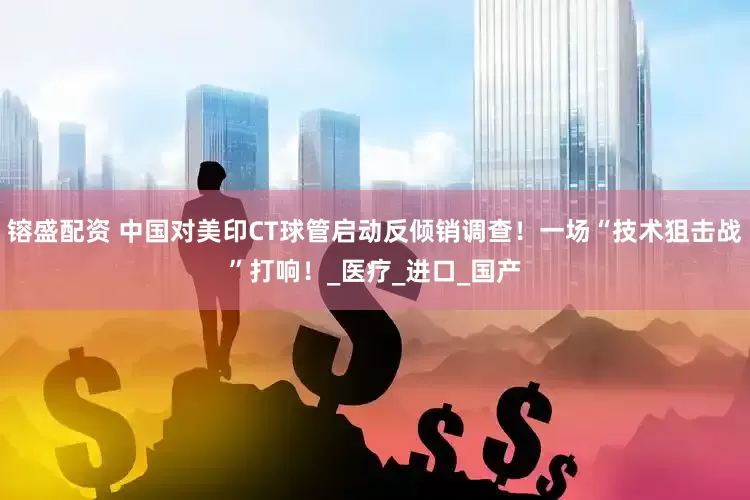 镕盛配资 中国对美印CT球管启动反倾销调查！一场“技术狙击战”打响！_医疗_进口_国产