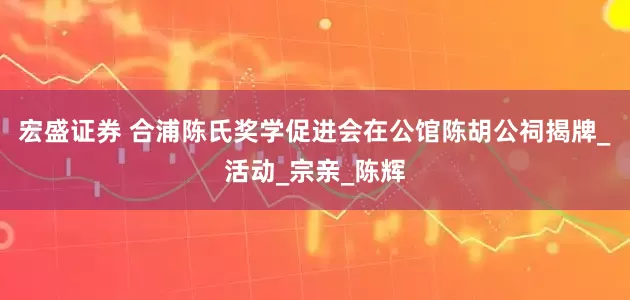 宏盛证券 合浦陈氏奖学促进会在公馆陈胡公祠揭牌_活动_宗亲_陈辉