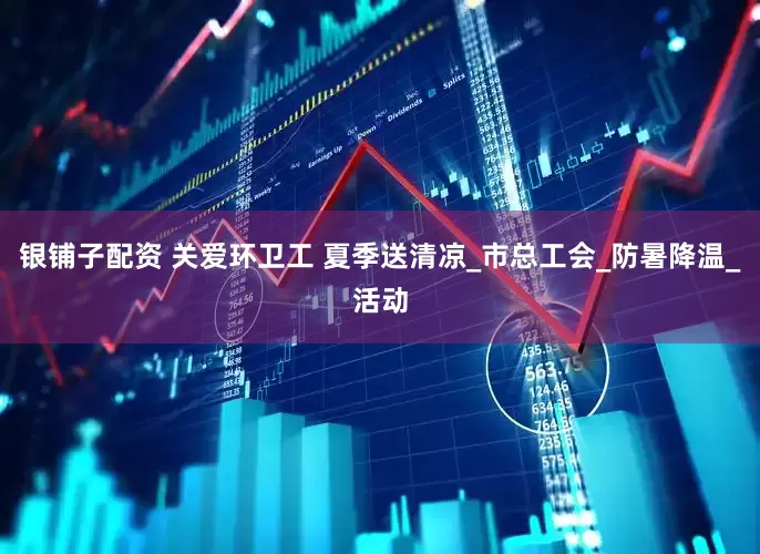 银铺子配资 关爱环卫工 夏季送清凉_市总工会_防暑降温_活动