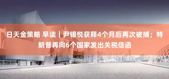 日天金策略 早读｜尹锡悦获释4个月后再次被捕；特朗普再向6个国家发出关税信函