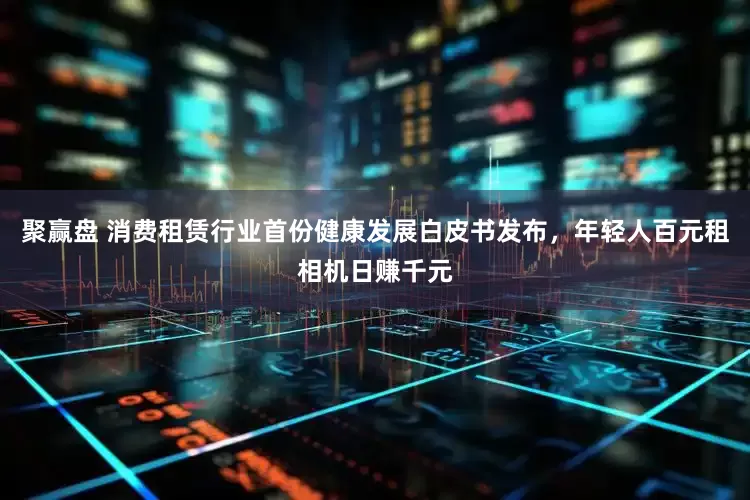 聚赢盘 消费租赁行业首份健康发展白皮书发布，年轻人百元租相机日赚千元
