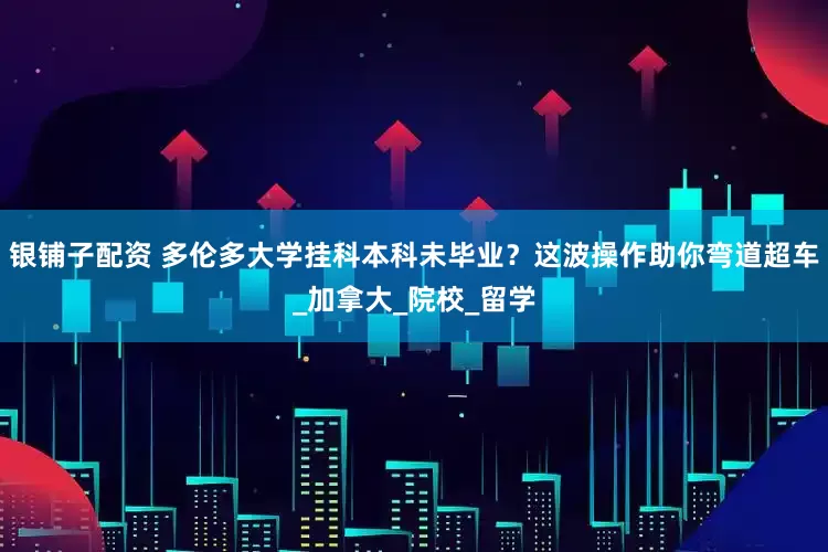 银铺子配资 多伦多大学挂科本科未毕业？这波操作助你弯道超车_加拿大_院校_留学