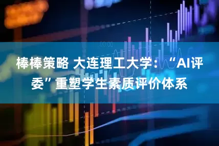 棒棒策略 大连理工大学：“AI评委”重塑学生素质评价体系