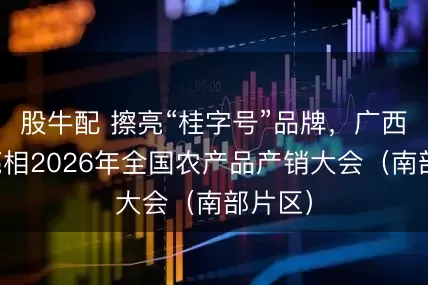 股牛配 擦亮“桂字号”品牌，广西组团亮相2026年全国农产品产销大会（南部片区）