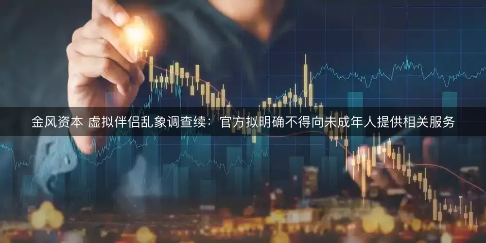 金风资本 虚拟伴侣乱象调查续：官方拟明确不得向未成年人提供相关服务