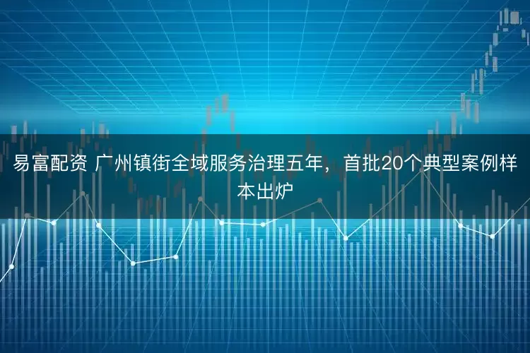 易富配资 广州镇街全域服务治理五年，首批20个典型案例样本出炉